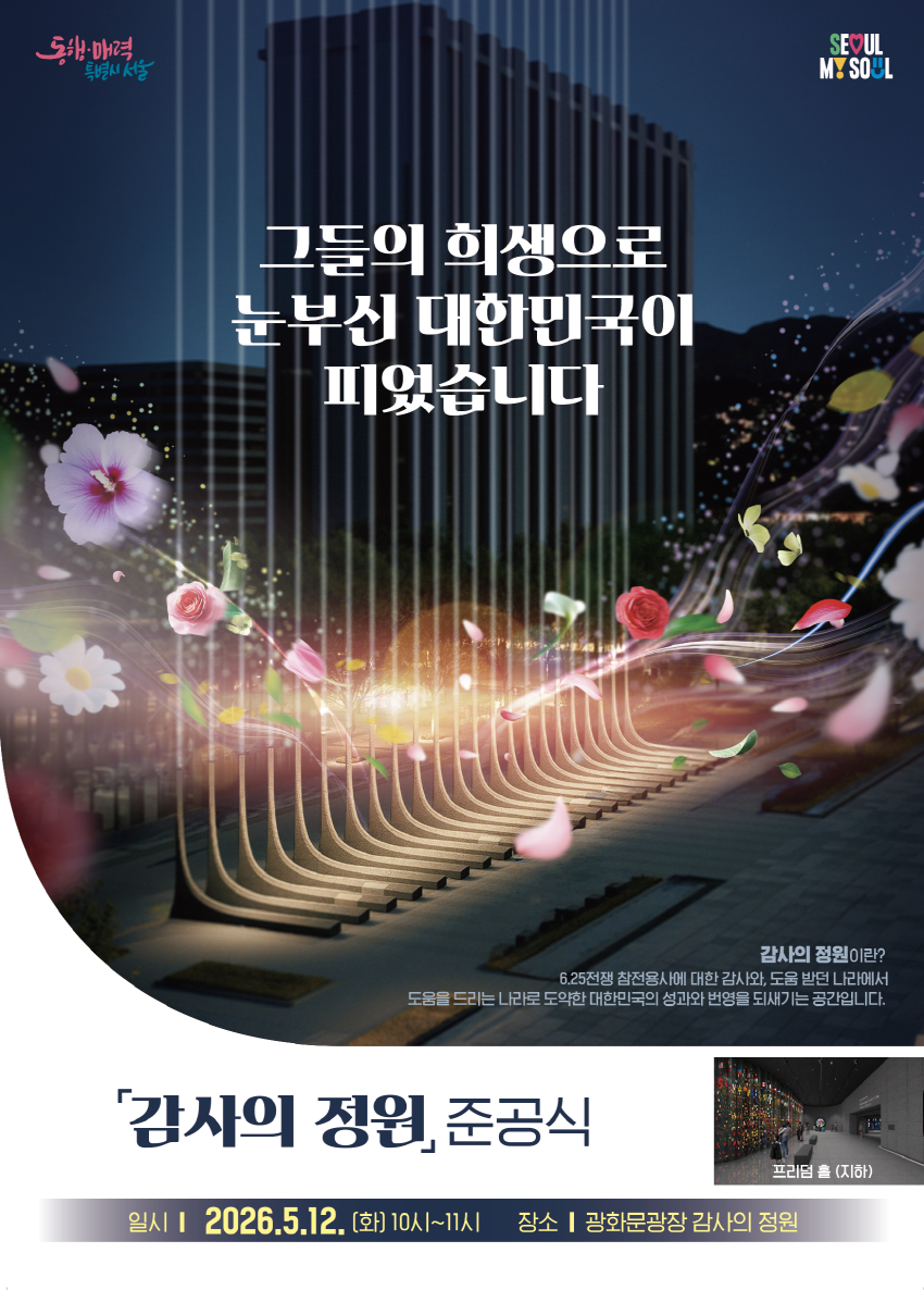 그들의 희생으로 눈부신 대한민국이 피었습니다
감사의 정원이란?
6.25전쟁 참전용사에 대한 감사와, 도움 받던 나라에서
도움물 드리는 나라로 도약한 대한민국의 성과와 번영을 되새기는 공간입니다.
감사의 정원, 준공식

일시 | 2026.5.12. [화] 10시~11시 장소 | 광화문광장 감사의 정원

프리덤 홀 (지하)
