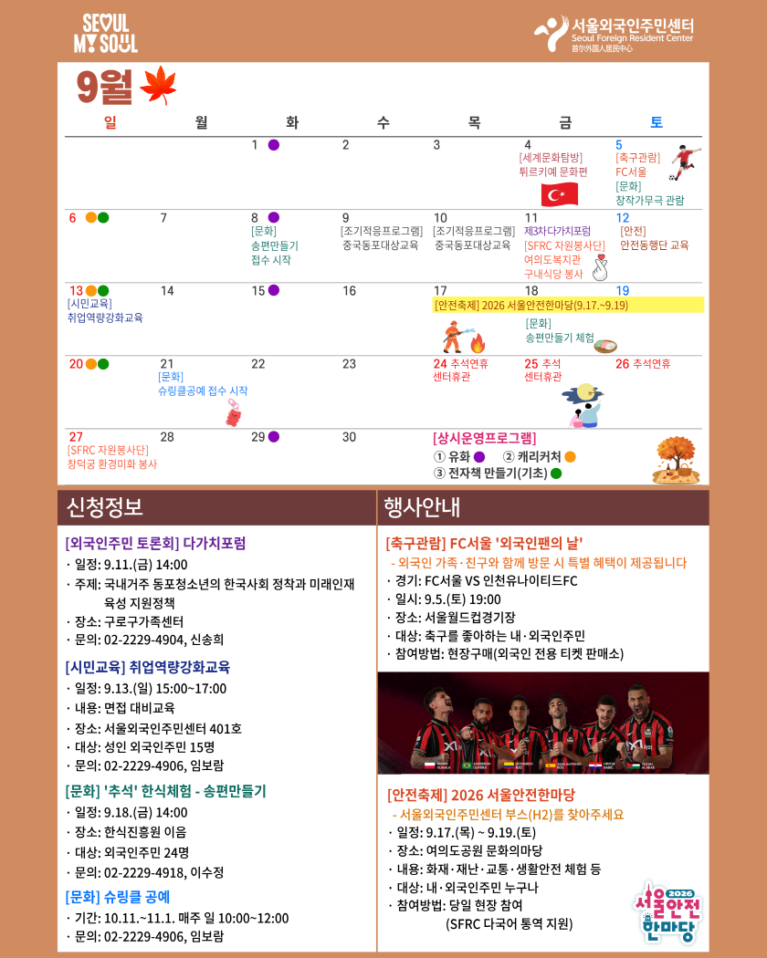 9월
일

월

화

수

목

금

1

2

3

4

[세계문화탐방]
뒤르키예 문화편

C

6

7

중국동포대상교육

13●●
[시민교육]
취업역량강화교육

14

8
[문화]
송편만들기
접수 시작

15

10
[조기적뭉프로그램] [조기적뭉프로그램]
중국동포대상교육

16

17

19

20C

21
[문화]
슈링클공예 접수 시작
。

22

23

24 추석연휴
센터휴관

11
제크차다가치포럼
[SFRC 자원봉사단]
여의도복지관
구내식당 봉사
18
[안전축제] 2026 서물안전한마당(9.17 .~ 9.19)
[문화]
송편만들기 체험

25 추석
센터휴관

토

축구관람]
FC서울
문화
참작가무극 관람
12
안전
안전동행단 교육

26 추석연휴

27
SFRC 자원봉사단]
창덕궁 환경미화 봉사

신청정보
[외국인주민 토론회] 다가치포럼
· 일정: 9.11.(금) 14:00
· 주제: 국내거주 동포청소년의 한국사회 정착과 미래인재
육성 지원정책
· 장소: 구로구가족센터
· 문의: 02-2229-4904, 신송희
[시민교육] 취업역량강화교육
· 일정: 9.13.(일) 15:00~17:00
· 내용: 면접 대비교육
· 장소: 서울외국인주민센터 401호
· 대상: 성인 외국인주민 15명
· 문의: 02-2229-4906, 임보람
[문화] '추석' 한식체험 - 송편만들기
· 일정: 9.18.(금) 14:00
· 장소: 한식진흥원 이음
· 대상: 외국인주민 24명
문의: 02-2229-4918, 이수정
[문화] 슈링클 공예
· 기간: 10.11 .~ 11.1. 매주 일 10:00~12:00
· 문의: 02-2229-4906, 임보람

28

29

30

[상시운영프로그램]
1 유화
3 전자책 만들기(기초)

행사안내
[축구관람] FC서울 '외국인팬의 날'
- 외국인 가족·친구와 함께 방문 시 특별 혜택이 제공됩니다
· 경기: FC서울 VS 인천유나이티드FC
· 일시: 9.5.(토) 19:00
· 장소: 서울월드컵경기장
· 대상: 축구를 좋아하는 내·외국인주민
· 참여방법: 현장구매(외국인 전용 티켓 판매소)

2 캐리커처

[안전축제] 2026 서울안전한마당
- 서울외국인주민센터 부스(H2)를 찾아주세요
· 일정: 9.17.(목) ~ 9.19.(토)
· 장소: 여의도공원 문화의마당
· 내용: 화재·재난·교통·생활안전 체험 등
· 대상: 내· 외국인주민 누구나
참여방법: 당일 현장 참여
(SFRC 다국어 통역 지원)