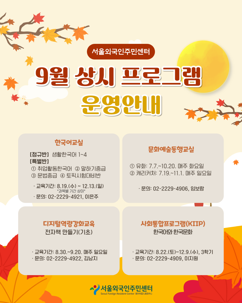 서울외국인주민센터

9월 상시 프로그램
운영안내

한국어교실
[정규반] 생활한국어 1~4
[특별반]
1 취업활동한국어 2 말하기중급
3 문법중급 4 토픽시험대비반

· 교육기간: 8.19.(수)~ 12.13.(일)
*과목별 기간 상이*
· 문의: 02-2229-4921, 이은주

문화예술동행교실

1 유화: 7.7 .~ 10.20. 매주 화요일
2 캐리커처: 7.19 .~ 11.1. 매주 일요일

· 문의: 02-2229-4906, 임보람

디지털역량강화교육
전자책 만들기(기초)

· 교육기간: 8.30 .~ 9.20. 매주 일요일
· 문의: 02-2229-4922, 김남지

사회통합프로그램(KIIP)
한국어와 한국문화

· 교육기간: 8.22.(토)~12.9.(수), 3학기
· 문의: 02-2229-4909, 이지원