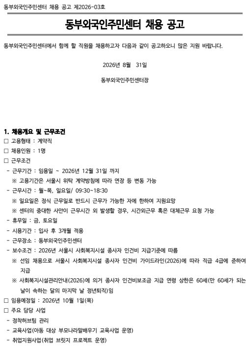 동부외국인주민센터 채용 공고 제2026-03호  동부외국인주민센터 채용 공고  동부외국인주민센터에서 함께 할 직원을 채용하고자 다음과 같이 공고하오니 많은 지원 바랍니다.  2026년 8월 31일  동부외국인주민센터장  1. 채용개요 및 근무조건 고용형태 : 계약직 채용인원 : 1명 근무조건 - 근무기간 : 임용일 ~ 2026년 12월 31일 까지 ※ 고용기간은 서울시 위탁 계약방침에 따라 연장 등 변동 가능 - 근무시간 : 월~목, 일요일/ 09:30~18:30 ※ 일요일은 정식 근무일로 반드시 근무가 가능한 자에 한하여 지원요망 ※ 센터의 중대한 사안이 근무시간 외 발생할 경우, 시간외근무 혹은 대체근무 요청 가능 - 휴무일 : 금, 토요일 - 시용기간 : 입사 후 3개월 적용 - 근무장소 : 동부외국인주민센터 - 보수조건 : 2026년 서울시 사회복지시설 종사자 인건비 지급기준에 따름 ※ 선임 채용으로 서울시 사회복지시설 종사자 인건비 가이드라인(2026)에 따라 직급 4급에 준하여 지급 ※ 사회복지시설관리안내(2026)에 의거 종사자 인건비보조금 지급 연령 상한은 60세(만 60세가 되는 날이 속하는 달의 마지막 날 정년퇴직)임 임용예정일 : 2026년 10월 1일(목) 주요 담당 사업 - 정착허브팀 관리 - 교육사업(아동 대상 부모나라말배우기 교육사업 운영) - 취업지원사업(취업 브릿지 프로젝트 운영)