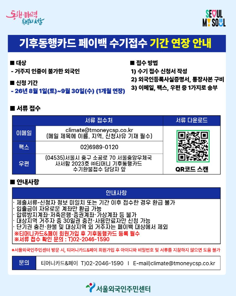 기후동행카드 페이백 수기접수 기간 연장 안내 ■ 접수 방법 1) 수기 접수 신청서 작성 2) 외국인등록사실증명서, 통장사본 구 3) 이메일, 팩스, 우편 중 1가지로 송부 ■ 대상 - 거주지 인증이 불가한 외국인 ■ 신청 기간 - 26년 8월 1일(토)~9월 30일(수) (1개월 연장) ■ 서류 접수 서류 다운로드 이메일 팩스 우편 안내사항 · 제출서류-신청자 정보 미일치 또는 기간 이후 접수한 경우 환급 불가 · 입출금이 자유로운 계좌만 환급 가능 압류방지계좌·저축은행·증권계좌·가상계좌 등 불가 · 대상지역 거주자 중 30일권 충전·사용만료자만 신청 가능 · 단기권 충전·환불 및 대상지역 외 거주자는 페이백 대상에서 제외 ※티머니카드&페이 회원가입 후 기후동행카드 등록 필수 ※서류 접수 확인 문의 : T)02-2046-1590 ※서울외국인주민센터 방문 시, 티머니카드&페이 회원가입 후 아이디와 비밀번호 및 서류를 지참하지 않으면 도움 불가 문의 서류 접수처 climate@tmoneycsp.co.kr (메일 제목에 이름, 지역, 신청사유 기재 필수) 02)6989-0120 (04535)서울시 중구 소공로 70 서울중앙우체국 사서함 2023호 (주)티머니 기후동행카드 수기환불접수 담당자 앞 QR코드 스캔 안내사항 티머니카드&페이 T)02-2046-1590 | E-mail)climate@tmoneycsp.co.kr https://m.site.naver.com/2fySJ