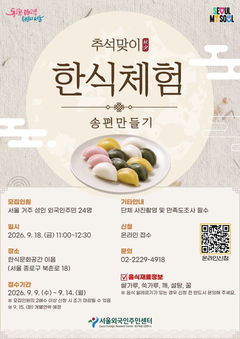🌕 추석맞이 한식체험 – 송편 만들기 🥮 👥 모집인원 : 서울 거주 성인 외국인주민 24명 📅 일시 : 2026. 9. 18. (금) 11:00~12:30 📍 장소 : 한식문화공간 이음 (서울 종로구 북촌로 18) 📝 접수기간 : 2026. 9. 8. (화) ~ 9. 14. (월) ※ 모집인원의 2배수 이상 신청 시 조기 마감될 수 있음 ※ 9. 15. (화) 개별연락 예정 📸 기타안내 : 단체 사진촬영 및 만족도조사 필수 🔗 신청 : 온라인 접수 https://forms.gle/9geBjgGc2G8kK6Tm7 🍚 음식재료정보 : 쌀가루, 쑥가루, 깨, 설탕, 꿀 ⚠ 음식 알레르기가 있는 경우 신청 전 반드시 문의해 주세요. ☎ 문의 02-2229-4918(한국어) 02-2229-4900(다국어)
