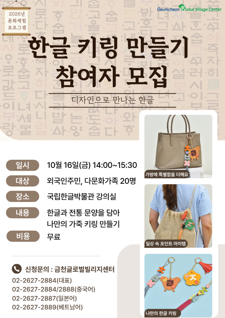 안녕하세요, 금천글로벌빌리지센터입니다! 👋 밋밋했던 내 가방에 나만의 특별한 포인트를 더해볼까요? ✨ 디자인으로 만나는 아름다운 한글! 한글과 전통 문양을 쏙 담아 세상에 단 하나뿐인 가죽 키링을 직접 만드는 2026년 문화체험 프로그램이 열립니다. 국립한글박물관에서 진행하는 특별한 체험활동! 참가비는 100% 무료로 진행되며, 선착순 20명만 모집하니 망설이지 말고 지금 신청하세요! 🏃💨 📌 행사 상세 안내 일시: 2026년 10월 16일(금) 14:00 ~ 15:30 장소: 용산 센트럴파크타워 * 국립한글박물관 화재로 센트럴파크타워에서 임시 진행 대상: 외국인주민 및 다문화가족 20명 (선착순 마감) 내용: 한글과 전통 문양을 담은 나만의 가죽 키링 만들기 비용: 전액 무료 (FREE) ☎️ 신청 및 문의 마감되기 전에 지금 바로 전화로 신청해 주세요! 대표 전화: 02-2627-2884 중국어 상담: 02-2627-2884 / 2888 일본어 상담: 02-2627-2887 베트남어 상담: 02-2627-2889