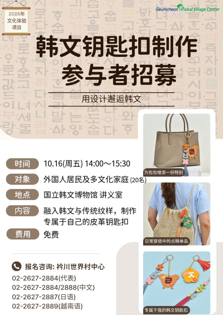 안녕하세요, 금천글로벌빌리지센터입니다! 👋 밋밋했던 내 가방에 나만의 특별한 포인트를 더해볼까요? ✨ 디자인으로 만나는 아름다운 한글! 한글과 전통 문양을 쏙 담아 세상에 단 하나뿐인 가죽 키링을 직접 만드는 2026년 문화체험 프로그램이 열립니다. 국립한글박물관에서 진행하는 특별한 체험활동! 참가비는 100% 무료로 진행되며, 선착순 20명만 모집하니 망설이지 말고 지금 신청하세요! 🏃💨 📌 행사 상세 안내 일시: 2026년 10월 16일(금) 14:00 ~ 15:30 장소: 용산 센트럴파크타워 * 국립한글박물관 화재로 센트럴파크타워에서 임시 진행 대상: 외국인주민 및 다문화가족 20명 (선착순 마감) 내용: 한글과 전통 문양을 담은 나만의 가죽 키링 만들기 비용: 전액 무료 (FREE) ☎️ 신청 및 문의 마감되기 전에 지금 바로 전화로 신청해 주세요! 대표 전화: 02-2627-2884 중국어 상담: 02-2627-2884 / 2888 일본어 상담: 02-2627-2887 베트남어 상담: 02-2627-2889