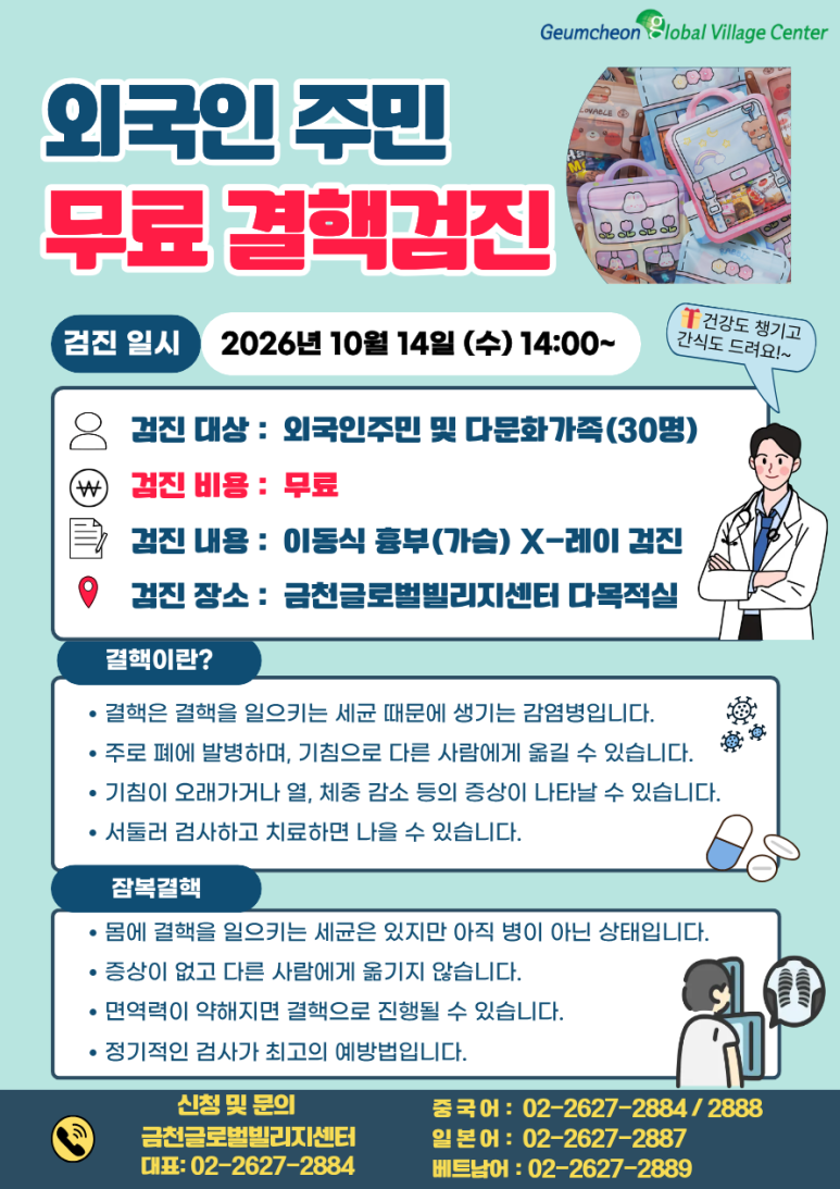 📢 무료 결핵검진 참여자 모집! 금천글로벌빌리지센터에서 외국인 주민 및 다문화가정을 위한 무료 결핵검진을 진행합니다. 💰 검사비 무료! 🏥 흉부 X-ray로 간편하게 검사! 🎁 신청만 해도 간식 꾸러미 증정 결핵은 초기에는 특별한 증상이 없을 수도 있어 미리 검사하고 예방하는 것이 중요합니다. 간단한 흉부 X-ray 검사를 통해 결핵을 조기에 발견하고, 나와 가족의 건강을 지켜보세요! 많은 관심과 참여 부탁드립니다 😊 📌 검진 안내 📆 일시 2026년 10월 14일(수) 14:00~ 📍 장소 금천글로벌빌리지센터 다목적실 👥 대상 외국인 주민 및 다문화가정 30명 🏥 검진 내용 이동식 흉부(가슴) X-ray 검사 💰 검사비 무료 🎁 참여 혜택 신청자에게 간식 꾸러미 증정! 📞 신청 및 문의 금천글로벌빌리지센터 대표번호: 02-2627-2884 중국어 상담: 02-2627-2884, 2888 일본어 상담: 02-2627-2887 베트남어 상담: 02-2627-2889 ※ 모집 인원은 30명으로, 조기 마감될 수 있습니다.