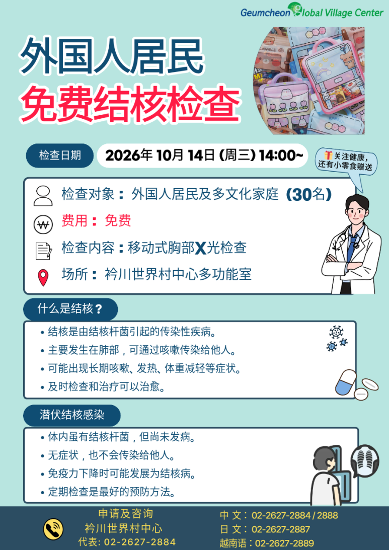 📢 무료 결핵검진 참여자 모집! 금천글로벌빌리지센터에서 외국인 주민 및 다문화가정을 위한 무료 결핵검진을 진행합니다. 💰 검사비 무료! 🏥 흉부 X-ray로 간편하게 검사! 🎁 신청만 해도 간식 꾸러미 증정 결핵은 초기에는 특별한 증상이 없을 수도 있어 미리 검사하고 예방하는 것이 중요합니다. 간단한 흉부 X-ray 검사를 통해 결핵을 조기에 발견하고, 나와 가족의 건강을 지켜보세요! 많은 관심과 참여 부탁드립니다 😊 📌 검진 안내 📆 일시 2026년 10월 14일(수) 14:00~ 📍 장소 금천글로벌빌리지센터 다목적실 👥 대상 외국인 주민 및 다문화가정 30명 🏥 검진 내용 이동식 흉부(가슴) X-ray 검사 💰 검사비 무료 🎁 참여 혜택 신청자에게 간식 꾸러미 증정! 📞 신청 및 문의 금천글로벌빌리지센터 대표번호: 02-2627-2884 중국어 상담: 02-2627-2884, 2888 일본어 상담: 02-2627-2887 베트남어 상담: 02-2627-2889 ※ 모집 인원은 30명으로, 조기 마감될 수 있습니다.