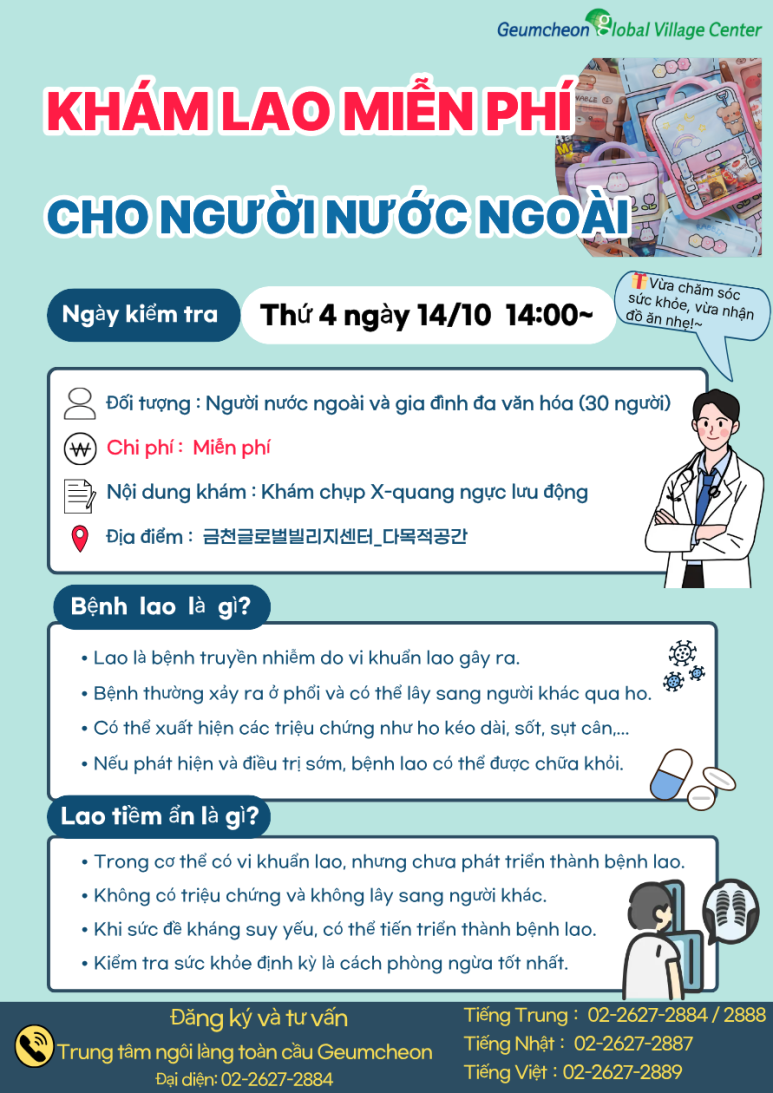 📢 무료 결핵검진 참여자 모집! 금천글로벌빌리지센터에서 외국인 주민 및 다문화가정을 위한 무료 결핵검진을 진행합니다. 💰 검사비 무료! 🏥 흉부 X-ray로 간편하게 검사! 🎁 신청만 해도 간식 꾸러미 증정 결핵은 초기에는 특별한 증상이 없을 수도 있어 미리 검사하고 예방하는 것이 중요합니다. 간단한 흉부 X-ray 검사를 통해 결핵을 조기에 발견하고, 나와 가족의 건강을 지켜보세요! 많은 관심과 참여 부탁드립니다 😊 📌 검진 안내 📆 일시 2026년 10월 14일(수) 14:00~ 📍 장소 금천글로벌빌리지센터 다목적실 👥 대상 외국인 주민 및 다문화가정 30명 🏥 검진 내용 이동식 흉부(가슴) X-ray 검사 💰 검사비 무료 🎁 참여 혜택 신청자에게 간식 꾸러미 증정! 📞 신청 및 문의 금천글로벌빌리지센터 대표번호: 02-2627-2884 중국어 상담: 02-2627-2884, 2888 일본어 상담: 02-2627-2887 베트남어 상담: 02-2627-2889 ※ 모집 인원은 30명으로, 조기 마감될 수 있습니다.