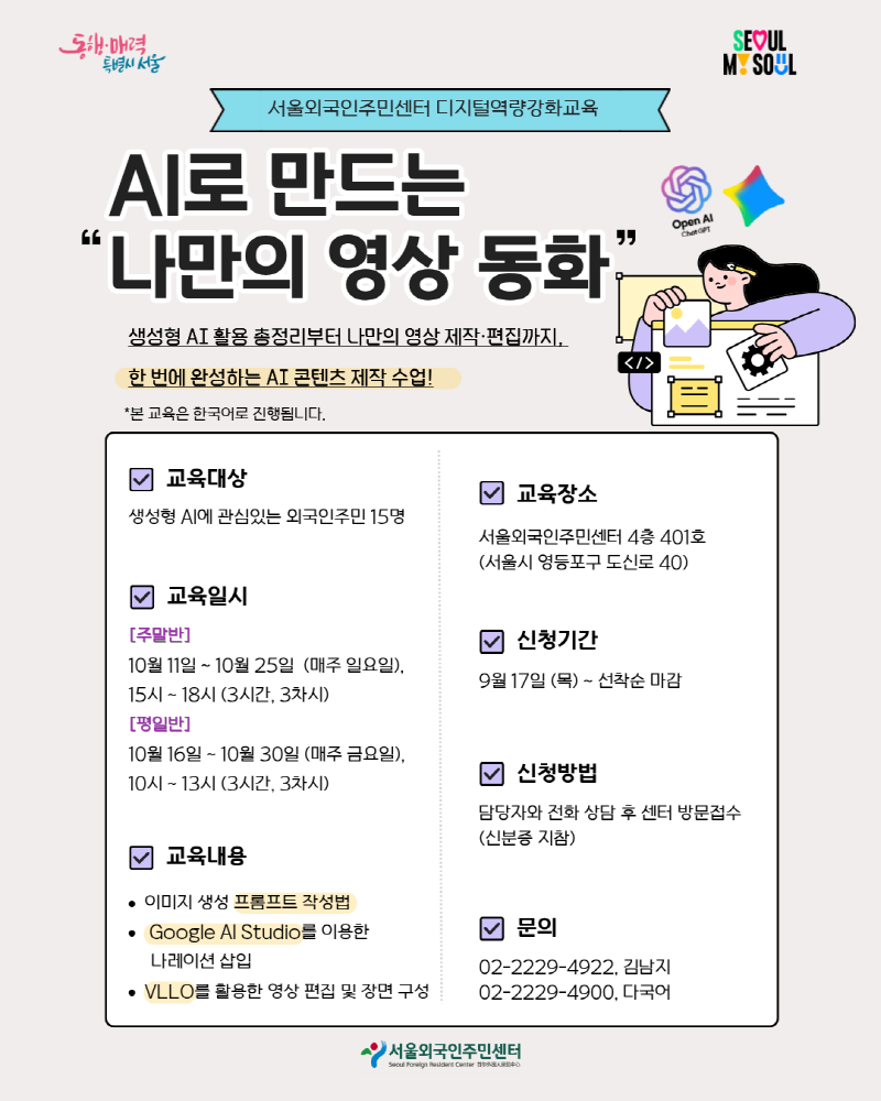 [서울외국인주민센터 디지털역량강화교육] “AI로 만드는 나만의 영상 동화” 참여자 모집 ✨생성형 AI 활용 총정리부터 나만의 영상 제작·편집까지, 한 번에 완성하는 AI 콘텐츠 제작 수업! ✨ *본 교육은 한국어로 진행됩니다..  ✅교육대상 : 생성형 AI에 관심있는 외국인주민 15명 ✅교육일시  [주말반] 10월 11일 ~ 10월 25일  (매주 일요일), 15시 ~ 18시 (3시간, 3차시) [평일반] 10월 16일 ~ 10월 30일 (매주 금요일), 10시 ~ 13시 (3시간, 3차시) ✅교육내용 : 이미지 생성 프롬프트 작성법/ Google AI Studio를 이용한 나레이션 삽입/ VLLO를 활용한 영상 편집 및 장면 구성 ✅교육장소 : 서울외국인주민센터 4층 401호 (서울시 영등포구 도신로 40) ✅모집기간 : 9월 17일 (목) ~ 선착순 마감 ✅신청방법 : 담당자와 전화 상담 후 센터 방문접수(신분증 지참) ☎️문의 : 02-2229-4922, 김남지/ 02-2229-4900, 다국어