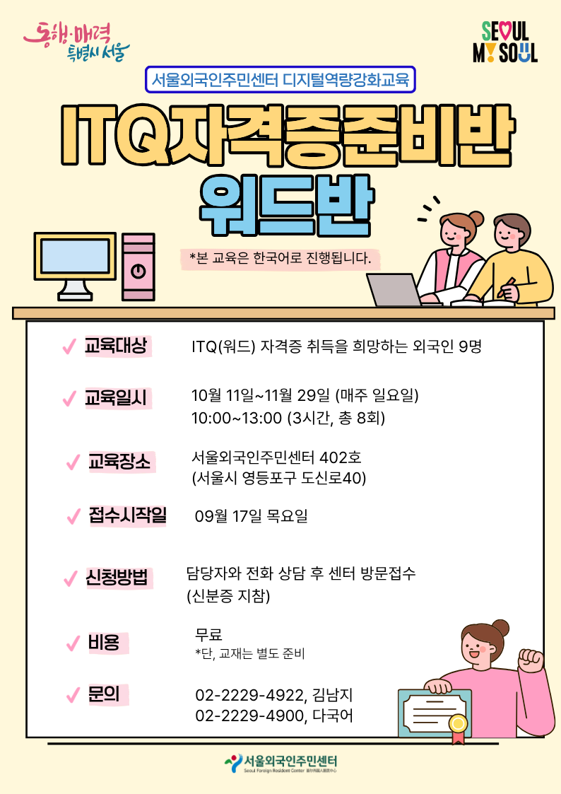 [서울외국인주민센터 디지털역량강화교육] ITQ자격증준비반-워드 참여자 모집 *본 교육은 한국어로 진행됩니다. *자격증 준비는 물론, 워드 프로그램을 배우고 싶은 누구나 참여 가능합니다!  ✅교육대상 : ITQ(워드) 자격증 취득을 희망하는 외국인 9명 ✅교육일시 : 10월 11일~11월 29일(매주 일요일) / 10:00~13:00(3시간, 총 8회) ✅교육장소 : 서울외국인주민센터 4층 402호(서울시 영등포구 도신로 40) ✅접수시작일 : 09월 17일 목요일 ✅신청방법 : 담당자와 전화 상담 후 센터 방문접수(신분증 지참) ✅비용 : 무료(단, 교재는 별도 준비) ☎️문의 : 02-2229-4922, 김남지/ 02-2229-4900, 다국어