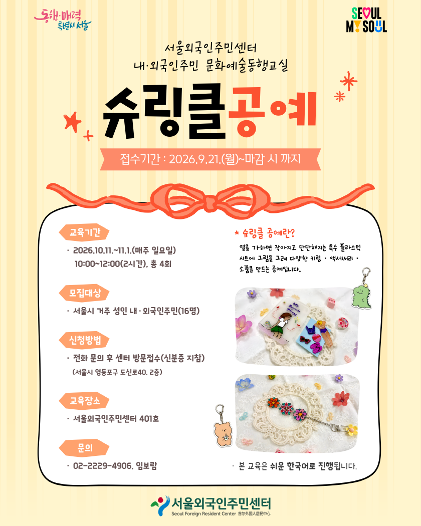 서울외국인주민센터 내·외국인주민 문화예술동행교실 슈링클 공예 · 접수기간 : 2026.9.21.(월)~마감 시 까지 · 교육기간: · 2026.10.11.~11.1.(매주 일요일) 10:00~12:00(2시간), 총 4회 · 모집대상: 서울시 거주 성인 내·외국인주민(16명) · 신청방법: 전화 문의 후 센터 방문접수(신분증 지참) *서울시 영등포구 도신로40, 2층 · 교육장소: 서울외국인주민센터 401호 · 문의: 02-2229-4906, 임보람 · 본 교육은 쉬운 한국어로 진행됩니다. * 슈링클 공예란? 열을 가하면 작아지고 단단해지는 특수 플라스틱 시트에 그림을 그려 다양한 키링·액세서리·소품을 만드는 공예입니다. 🎀 슈링클공예 2기 모집 | 9/21(월)부터 접수 시작! 나만의 키링·액세서리를 직접 만들어 보세요 ✨ 📅 10/11~11/1 매주 일요일 10:00~12:00 (총 4회) 👥 서울 거주 성인 내·외국인주민 16명 📍 서울외국인주민센터 401호 📝 전화 문의 후 센터 방문접수 (신분증 지참) 📞 02-2229-4906 열을 가하면 작아지고 단단해지는 특수 플라스틱 시트에 그림을 그려 나만의 소품을 만드는 공예예요.