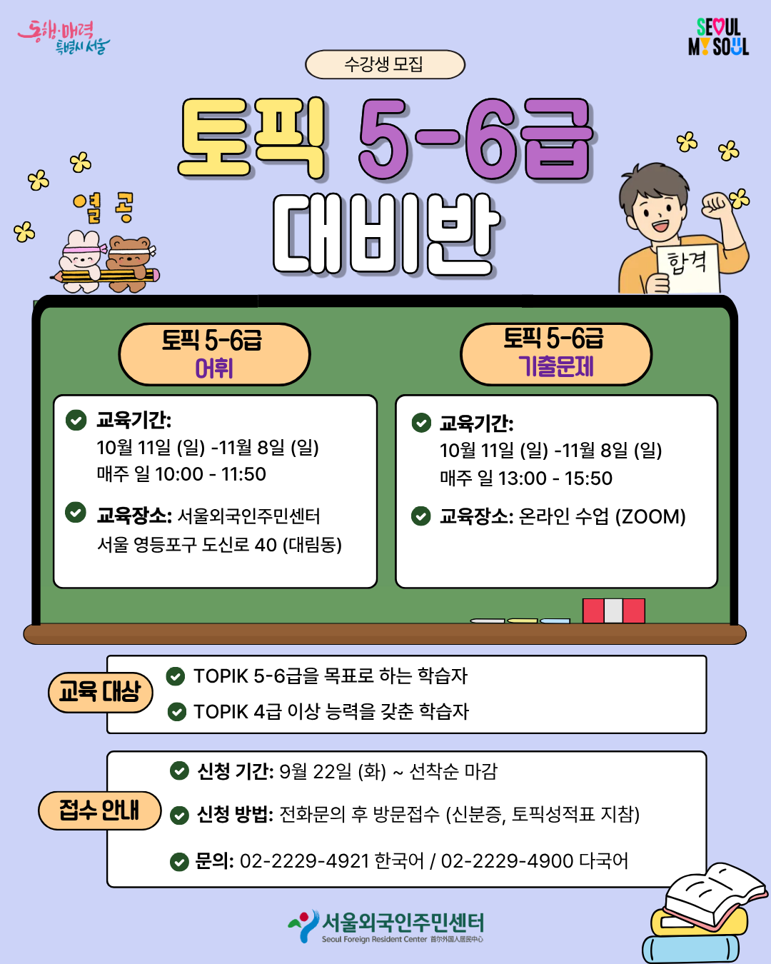 [토픽 5-6급 대비반 수강생 모집] 1. 토픽 5-6급 어휘반 🗓교육기간: 10월 11일 (일) ~ 11월 8일 (일)매주 일 10:00 ~ 11:50 📍교육장소: 서울외국인주민센터(서울 영등포구 도신로 40)   2. 토픽 5-6급 기출문제반 🗓교육기간: 10월 11일 (일) ~ 11월 8일 (일)매주 일 13:00 ~ 15:50 📍교육 장소: 온라인 수업 (ZOOM)  <교육대상> ● TOPIK 5-6급을 목표로 하는 학습자 ● TOPIK 4급 이상 능력을 갖춘 학습자 <접수안내:> ● 신청기간: 9월 22일 (화) ~ 선착순 마감시 ● 신청방법: 전화문의 후 방문접수 (신분증, 토픽성적표 지참)  ● 문의: 02-2229-4921 한국어 / 02-2229-4900 다국어