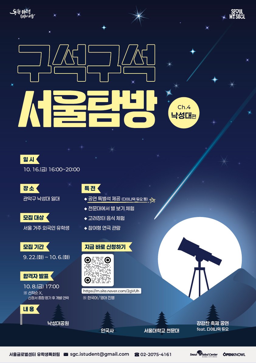 신나는 지역 축제도 즐기고, 천문대에서 직접 밤하늘의 별도 관측해 보세요! 🌟🔭  🎉 이번 참가자만을 위한 특급 혜택 & 하이라이트! - 축하공연 VIP석 관람: 다이나믹 듀오(Dynamicduo)를 비롯한 멋진 아티스트들의 축하공연을 가까이서 즐기는 VIP석 제공! 🎤🔥 - 관객 참여형 연극 관람: 관객과 배우가 함께 어우러져 만들어가는 흥미진진한 무대 체험! 🎭✨ - 천문대 별 관측: 전문 대형 망원경으로 직접 밤하늘의 별과 행성을 관측하는 이색 체험! 🪐✨ - 관악 강감찬 축제 맛보기: '고려장터'에서 즐기는 맛있는 K-스트리트 푸드 먹거리 체험! 🍢🍲  💁 프로그램 안내  ✅ 일정: 10월 16일(금) 16:00 ~ 20:00  ✅ 장소: 낙성대공원(강감찬 축제장) 및 천문대 일대 ✅ 대상: 서울 거주 외국인 유학생  ✅ 내용: 지역 축제 탐방, 천문대 관측 & 네트워킹 ✅ 진행 언어: 한국어 & 영어 ✅ 참가비: 무료   💁 신청 안내  ✅ 신청 기간: 9월 22일(화) ~ 10월 6일(화)  ✅ 신청 방법: 링크 클릭 or QR 스캔 👉 https://m.site.naver.com/2gVUh ✅ 합격자 발표: 10월 8일(목) 17:00  ※ 선착순 아님, 신청서 종합 평가 후 개별 연락  ✅ 문의  📧 sgc.istudent@gmail.com  ☎️ 02-2075-4161  지역 축제의 열기와 특별한 천체 관측을 모두 경험할 수 있는 특별한 기회!  지금 바로 신청하세요! 🍁
