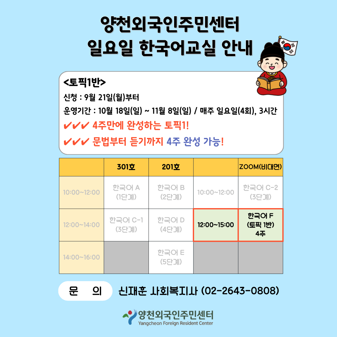 10:00~12:00  10:00~12:00  12:00~14:00  한국어 C-1 (3단계)  12:00~15:00  14:00~16:00  201호  한국어 B (2단계)  한국어 D (4단계)  한국어 E (5단계)  양천외국인주민센터 일요일 한국어교실 안내  <토픽1반> 신청 : 9월 21일(월)부터 운영기간 : 10월 18일(일) ~ 11월 8일(일) / 매주 일요일(4회), 3시간 4주만에 완성하는 토픽1! 문법부터 듣기까지 4주 완성 가능!  301호  한국어 A (1단계)  ZOOM(비대면)  한국어 C-2 (3단계)  한국어 F (토픽 1반) 4주  문 의  신재훈 사회복지사 (02-2643-0808)  양천외국인주민센터 Yangcheon Foreign Resident Center