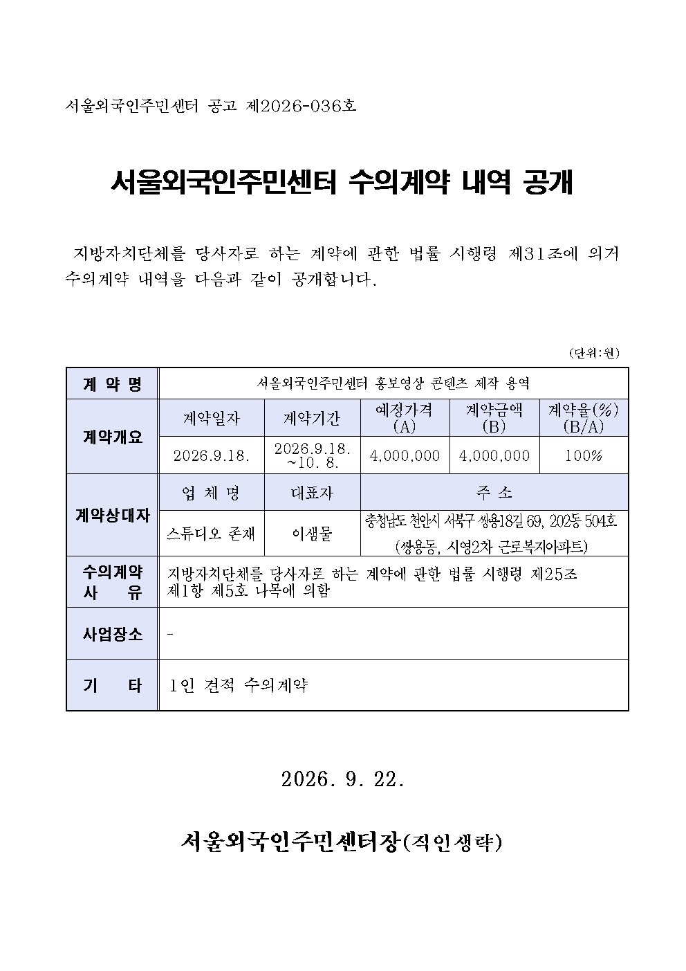 서울외국인주민센터 공고 제2026-036호 서울외국인주민센터 수의계약 내역 공개  지방자치단체를 당사자로 하는 계약에 관한 법률 시행령 제31조에 의거 수의계약 내역을 다음과 같이 공개합니다. (단위:원) 계 약 명 서올외국인주민센터 홍보영상 콘텐츠 제작 용역 계약개요 계약일자 2026.9.18. 계약기간 2026.9.18. ~10. 8. 예정가격 (A) 4,000,000 계약금액 (B) 4,000,000 계약율(%) (B/A) 100% 계약상대자 업 체 명 스튜디오 존재 대표자 이샘물 주 소 충청남도 천안시 서북구 쌍용18길 69, 202동 504호 (쌍용동, 시영2차 근로복지아파트) 수의계약 사    유  지방자치단체를 당사자로 하는 계약에 관한 법률 시행령 제25조   제1항 제5호 나목에 의함 사업장소  - 기    타  1인 견적 수의계약 2026. 9. 22. 서울외국인주민센터장(직인생략)