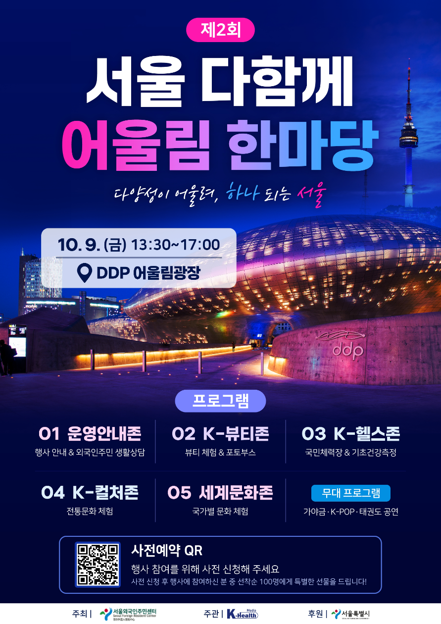 🎉 제2회 서울 다함께 어울림 한마당 🎉 다양성이 어울려, 하나 되는 서울 다채로운 문화와 즐거움이 가득한 축제의 장으로 여러분을 초대합니다! 📍 일시 • 10월 9일(금) 13:30 ~ 17:00 📍 장소 • DDP 어울림광장 📍 프로그램 안내 • 01 운영안내존 | 행사 안내 & 외국인주민 생활상담 • 02 K-뷰티존 | 뷰티 체험 & 포토부스 • 03 K-헬스존 | 국민체력장 & 기초건강측정 • 04 K-컬처존 | 전통문화 체험 • 05 세계문화존 | 국가별 문화 체험 • 무대 프로그램 | 가야금 · K-POP · 태권도 공연 🎁 사전예약 이벤트 (https://docs.google.com/forms/d/e/1FAIpQLSdvyoBIFP04rOHnjyR2Rlhh9HMyp_2LahCZEyeFnYZVDBOseQ/viewform) • 포스터 속 QR코드로 사전 예약 후 현장에 참여해 주시는 분 중 선착순 100명에게 특별한 선물을 드립니다! • 주최: 서울외국인주민센터 • 주관: 케이헬스미디어 • 후원: 서울특별시
