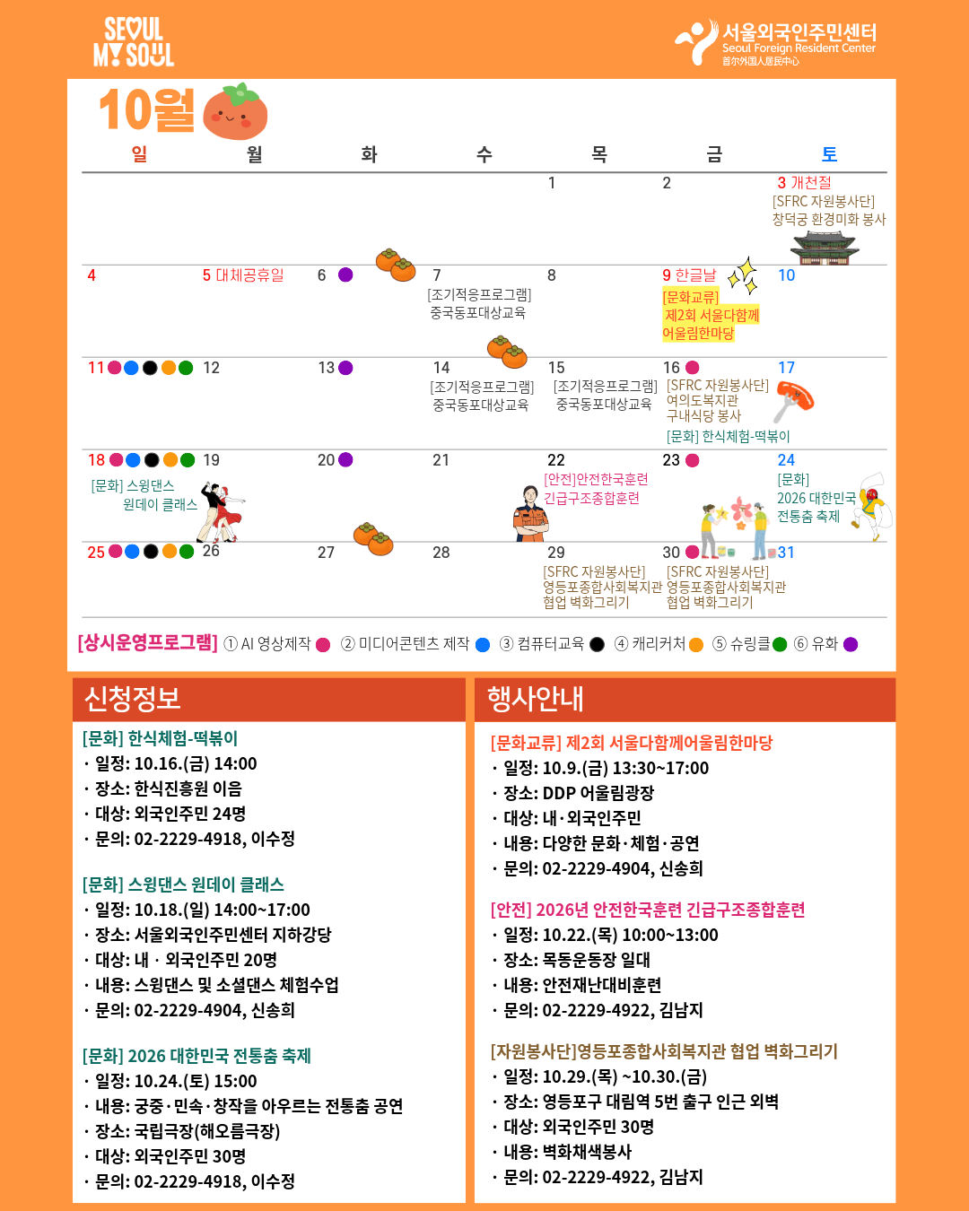 10.3 [서울외국인주민센터 자원봉사단] 창덕궁 환경미화 봉사 10.09 [문화교류] 제2회 서울다함께어울림한마당 10.16 [서울외국인주민센터 자원봉사단] 여의도복지관 구내식당 봉사 10.24.[문화체험]2026 대한민국 전통춤 축제 10.25. [시민교육] 전월세 계약법 바로 알기 10.29  [서울외국인주민센터 자원봉사단] 영등포종합사회복지관 협업 벽화그리기 10.30  [서울외국인주민센터 자원봉사단] 영등포종합사회복지관 협업 벽화그리기 [상시 프로그램] 1. 한국어교실 [정규반] 생활한국어 1-4 [특별반] 말하기중급, 문법중급, 토픽3-4급대비 문제풀이반, 토픽5-6급대비 문제풀이반/어휘반  · 교육기간 : 8.19.(수) ~ 12.13.(일) *과목별 기간 상이* · 문의 : 02-2229-4921, 이은주 2. 문화예술동행교실 ① 유화 : 7.7.~10.20. 매주 화요일 ② 캐리커처 : 7.19.~11.1. 매주 일요일 ③ 슈링클 공예 : 10.11.~11.1. 매주 일요일  · 문의 : 02-2229-4906, 임보람 3. 디지털역량강화교육 ① 컴퓨터교육(워드반) : 10.11.~11.28. 매주 일요일 ② 미디어콘텐츠 제작반 : 10.11.~11.15. 매주 일요일 ③ AI 영상제작반 -	주말반 : 10.11.~10.25. 매주 일요일 -	평일반 : 10.16.~10.30. 매주 금요일 · 문의 : 02-2229-4922, 김남지 4. 사회통합프로그램  · 내용 : 한국어와 한국문화  · 기간 : 5.12.(화)~8.13.(목), 2학기          8.22.(토)~12.9.(수), 3학기  · 문의 : 02-2229-4909, 이지원 [신청정보 ] [문화] 한식체험-떡볶이 · 일정: 10.16.(금) 14:00 · 내용: 떡볶이 만들기 · 신청기간: 10.7.(수)~마감 시 · 장소: 한식진흥원 이음 · 대상: 외국인주민 24명 · 신청방법: 온라인 신청 · 문의 : 02-2229-4918, 이수정 [문화] 제2회 서울다함께어울림한마당 · 일시: 10.9.(금) 13:30~17:00 · 장소: DDP 어울림광장  · 대상: 내‧외국인주민 · 내용: 다양한 문화·체험·공연 · 신청방법: 온라인 사전 청 · 문의: 02-2229-4904, 신송희 [시민교육] 전월세 계약법 바로 알기 · 일정: 10.25.(일) 13:00~15:00 · 신청기간: 10.12.(월)~마감 시 · 장소: 서울외국인주민센터 401호 · 대상: 외국인주민 15명 · 신청방법: 온라인 신청 · 문의 : 02-2229-4906, 임보람 [디지털역량강화교육] 디지털드로잉 · 일정: 11.1.(일)~11.28.(일) 10:00~13:00 · 신청기간: 10.19.(월)~마감 시 · 장소: 서울외국인주민센터 401호 · 대상: 외국인주민 15명 · 신청방법: 전화접수 후 방문신청 · 문의 : 02-2229-4922, 김남지 [문화] 2026 대한민국 전통춤 축제 · 일정: 10.24.(토) 15:00 · 내용: 궁중·민속·창작을 아우르는 전통춤 공연 · 신청기간: 10.12.(월)~마감 시 · 장소: 국립극장(해오름극장) · 대상: 외국인주민 30명 · 신청방법: 온라인 신청 · 문의 : 02-2229-4918, 이수정 [문화] 스윙댄스 원데이 클래스 · 일정: 10.18.(일) 14:00~17:00 · 장소: 서울외국인주민센터 지하강당  · 대상: 내‧외국인주민 20명 · 내용: 스윙댄스 및 소셜댄스 체험수업 · 문의: 02-2229-4904, 신송희 [자원봉사단]영등포종합사회복지관 협업 벽화그리기 · 일정: 10.29.(목) ~10.30.(금) · 장소: 영등포구 대림역 5번 출구 인근 외벽 · 대상: 외국인주민 30명 · 내용: 벽화채색봉사 · 문의: 02-2229-4922, 김남지 [안전] 2026년 안전한국훈련 긴급구조종합훈련 · 일정: 10.22.(목) 10:00~13:00 · 장소: 목동운동장 일대 · 내용: 안전재난대비훈련 · 문의: 02-2229-4922, 김남지