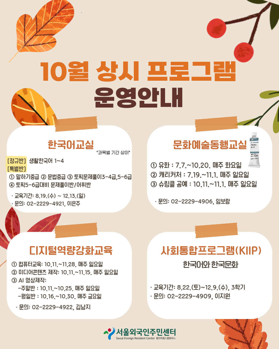 *과목별 기간 상이*  10월 상시 프로그램 운영안내  한국어교실 [정규반] 생활한국어 1~4 [특별반] 1 말하기중급 2 문법중급 3 토픽문제풀이3-4급,5-6급 4 토픽5-6급대비 문제풀이반/어휘반 · 교육기간: 8,19.(수) ~ 12.13.(일) · 문의: 02-2229-4921, 이은주  문화예술동행교실  1 유화 : 7.7 .~ 10.20. 매주 화요일 2 캐리커처 : 7.19 .~ 11.1. 매주 일요일 3 슈링클 공예 : 10.11 .~ 11.1. 매주 일요일  · 문의: 02-2229-4906, 임보람  디지털역량강화교육 1 컴퓨터교육: 10.11 .~ 11.28. 매주 일요일 2 미디어콘텐츠 제작: 10.11 .~ 11,15. 매주 일요일 3 AI 영상제작: -주말반 : 10.11 .~ 10.25. 매주 일요일 -평일반 : 10.16 .~ 10.30, 매주 금요일 · 문의: 02-2229-4922, 김남지  사회통합프로그램(KIIP) 한국어와 한국문화  · 교육기간: 8.22.(토)~12.9.(수), 3학기 · 문의: 02-2229-4909, 이지원