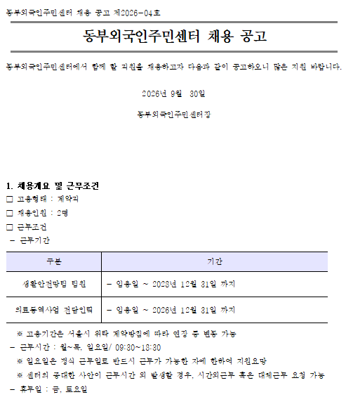 동부외국인주민센터 채용 공고 제2026-04호 동부외국인주민센터 채용 공고 동부외국인주민센터에서 함께 할 직원을 채용하고자 다음과 같이 공고하오니 많은 지원 바랍니다. 

2026년 9월  30일

동부외국인주민센터장






1. 채용개요 및 근무조건 
□ 고용형태 : 계약직
□ 채용인원 : 2명
□ 근무조건
 - 근무기간 

구분
기간
생활안전망팀 팀원
 - 임용일 ~ 2028년 12월 31일 까지
의료통역사업 전담인력
 - 임용일 ~ 2026년 12월 31일 까지

   ※ 고용기간은 서울시 위탁 계약방침에 따라 연장 등 변동 가능
 - 근무시간 : 월~목, 일요일/ 09:30~18:30 
   ※ 일요일은 정식 근무일로 반드시 근무가 가능한 자에 한하여 지원요망
   ※ 센터의 중대한 사안이 근무시간 외 발생할 경우, 시간외근무 혹은 대체근무 요청 가능
 - 휴무일 : 금, 토요일
 - 시용기간 

구분
기간
생활안전망팀 팀원
 - 입사 후 3개월 적용
의료통역사업 전담인력
 - 없음

 - 근무장소 : 동부외국인주민센터 
 - 보수조건 

구분
내용
생활안전망팀 팀원
 - 2026년 서울시 사회복지시설 종사자 인건비 지급기준에 따름
   ※ 서울시 사회복지시설 종사자 인건비 가이드라인(2026)에 따라      직급 5급에 준하여 지급
의료통역사업 전담인력
 - 서울시생활임금제 인건비 지급기준에 따름

   ※ 사회복지시설관리안내(2026)에 의거 종사자 인건비보조금 지급 연령 상한은 
      60세(만 60세가 되는 날이 속하는 달의 마지막 날 정년퇴직)임 

□ 임용예정일 : 2026년 10월 25일(일)
□ 주요 담당 사업 

구분
내용
생활안전망팀 팀원
 - 교육사업(아동 대상 부모나라말배우기 교육사업 운영)
 - 취업지원사업(취업 브릿지 프로젝트 운영)
 - 커뮤니티지원사업(이용자위원회, 성과공유회 운영)
 - 인권문화다양성사업, 위기아동사례관리
 - 그 외 추가로 발생할 수 있는 센터 사업 및 행정·회계(월별실적, 중장기성과관리) 기반 업무
의료통역사업 전담인력
 - 동행 의료통역지원단 사업수행(의료통역 활동가 관리, 교육, 연계, 회계 등) 전반 센터 사업 및 행정 업무



2 자격조건
□ 응시자격 및 우대사항 
- 결격사유 해당 시 합격 및 고용취소
- 기준일 : 채용공고일(2026.9.30.)

구분
자격 요건
응시자격
 - 공고일 현재 만 18세 이상인 자
 - 지방공무원법 제31조의 규정에 준하여 결격사유가 없고, 기타 법령에 의하여 응시자격이 정지되지 아니한 사람
 - 사회복지사업법에 따라 사회복지시설 종사자 결격사유에 해당 되지 않는 자(법 제35조의 2제2항)
-  사회복지사 자격 소지자(예정자 포함) 
  ※ 결격사유 해당 시 합격 및 고용 취소
우대사항
-  (생활안전망팀 팀원) 사회복지시설 및 시 조례시설(외국인관련업무) 1년 이상 경력자
- (의료통역사업 전담인력)의료사회사업 및 의료통역 관련업무 경력자     우대

 

3 채용일정 및 전형 방법 

채용절차
기간
비고 
채용공고
(15일 이상)
2026.9.30.(수)~2026.10.15.(목)
- 서울시(필수)
- 서울외국인포털 및 센터 홈페이지 공고
응시원서 접수
채용공고 기간, 
2026.10.15.(목) 오후 6시까지
 - 이메일 접수
서류전형 합격자 발표
2026.10.19.(월) 오후 2시 예정
 - 센터 홈페이지 합격자 통보
   (서류전형 불합격자에게는 별도 통보 없음)
면접전형 
2026.10.20.(화) 오후 예정
(시간 미정)
 - 서류전형 합격자에 한해 면접 전형 안내
최종합격자 발표
2026.10.21.(수) 오전 10시 예정
 - 결과 개별 통보 및 센터 홈페이지 게시
임용예정일
2026.10.25.(일)
- 최종 합격자에 한하여 임용등록 시 서류 제출(하단 참조)
- 서류 즉시 제출 가능시 앞당겨 임용 가능

 ※ 상기 일정은 센터 사정에 따라 조정될 수 있음

□ 서류접수  (※ 응시원서 서식은 반드시 공고문에 첨부된 서식 사용)
  접수기간 : 2026.9.30.(수)~2026.10.15.(목) 18시까지
  접수서류 : 입사지원서, 자기소개서, 개인정보제공 동의서(지정서식 다운로드 후 작성)
  접수방법 : 이메일, 방문 및 우편접수(서울시 성동구 무학로 6길 47-1, 동부외국인주민센터)
     - 이메일 : admin@dfrc.or.kr   
       ※ 이메일 제목 : ‘동부외주 2026-04호_직종_지원자 성명’
       ※ 파일명 : ‘입사지원서(동부외주2026-04호)_직종_지원자 성명’

□ 채용 방법
  가. 1차 : 서류전형 
      서류 전형일정 : 2026.9.30.(수)~2026.10.15.(목)
      서류 전형 기준
     - 응시인원의 2배수 이내로 서류전형 합격자 선정
     - 제출 서류에서 직무 관련(직무 관련 전공 및 자격증, 관련 분야 근무 경력 등) 정량으로 적격 유무 기준으로 서면 심사
      서류 합격자 발표
     - 서류 합격자 발표일시 : 2026.10.19.(월) 오후 2시 예정 
     - 센터 홈페이지 내 합격자 게시(실명보호)

  나. 2차 : 면접전형
      면접 전형 일정 : 2026.10.20.(화) 오후 예정(시간 미정)        
      면접 전형 기준
     - 입사지원서에 기재된 경력ㆍ자격사항 증빙 자료 지참(사실확인용) 
     - 직무수행에 관한 구술 면접(1차 서류전형 합격자에 한함)
     - 당일 지참 : 신분증, 경력·자격사항 증빙 자료 
     - 면접위원(내부 1명, 외부 2명) 대면 진행  
     - 기본역량 및 응용능력, 직무 경험, 업무 능력, 인성 등을 평가하는 구술면접 진행
     - 평균점수 70점 이상인 자를 합격으로 하며 면접심사 점수(평균) 고득점자 순 선발
     - 동점자 발생 시 2차 면접 고득점자 > 1차(서류)고득점자 > 경력 고득점자 순 결정
     - 1차 적격자가 합격 후 채용 거부의사 표명 시 심사위에서 결정한 차순위자 임용 예정 
  


  다. 최종 합격자 발표
    발표일시 : 2026.10.21.(수) 오전 10시 예정
    - 최종합격자 제출서류 (※자격증빙 서류는 최근 3개월 이내 발행분만 유효함)

공통서류
해당자
비   고
• 신분증 · 통장사본 · 주민등록등본 
• 채용신체 검사서(건강검진 서류)
• 건강보험득실확인서  
• 범죄기록확인서(개인확인용)
• (외국국적자)외국인등록 사실증명 또는 국내거소신고 사실증명
  (귀화자)주민등록등(초)본
• 외국인의 경우 한국어능력 입증서류
• 경력 및 자격증명서
• 기타 증빙서류 일체 등
※ 최종합격자에 한하여   임용등록 시 해당 서류제출
※ 경력산정을 위해 이전 근무지 전력조회 요청 가능

    - 서류전형에서 응시자격 등의 적격 여부, 면접전형 100% 위원별 접수 고득점 순으로 순위         결정
    - 최종합격자 발표 : 결과 개별 통보 및 센터 홈페이지 게시
    - 서류 즉시 제출 가능시 앞당겨 임용 가능

□ 응시원서 작성 시 유의사항
  제출서류는 반드시 공고문에 첨부된 지정서식에 따라 작성하여야 함
  접수 시 미비 된 서류의 책임은 응시자에게 있으며 지원 분야 및 응시 자격요건 오기재 시 불이익이 있을 수 있음
  총 경력 기간 산정 유의사항
    - 경력 기간 산정은 채용 공고일 기준이며, 해당 기관 또는 기업체의 경력증명이 가능한 경력에 한하여 적용
    - 인턴·봉사경력 및 만 6개월 미만의 경력은 불인정(기재는 가능하나 기간 산정 시 비산입)
    - 경력 기간 중 만 30일 미만의 일수는 절사(비산입)
    - 해당 채용 분야와 관계가 없는 경력 기간은 비산입
  기타 사항
    - 최종합격 후 기재된 경력 사항이 증명되지 않거나 제출된 서류의 기재 내용이 사실과 다를 경우 채용을 취소할 수 있음
    - 해당 분야에 적격자가 없을 경우 채용하지 않을 수 있으며 합격자 통지 후라도 채용신체검사, 학위검증 등을 통하여 결격사유가 발견 될 경우 합격이 취소될 수 있음
    - 지원자(불합격자)는 채용 여부가 확정된 날 이후 30일까지 채용서류의 반환을 청구할 수 있으며, 동부외국인주민센터는 반환 청구를 받은 날부터 14일 이내에 제출 서류를 수령하러 온 방문 지원자에게 돌려주어야 함(단, 구직서류를 홈페이지 및 전자우편으로 제출한 경우 제외).
    - 채용서류의 반환청구 기간이 지난 경우, 개인정보보호법에 따라 불합격자의 전자·비전자 채용서류를 파기함.
    - 공고에 명시되지 않은 사항은 관련 법규 및 내부 규정에 따름
    
□  문의 : 동부외국인주민센터 채용문의(☎02-2282-7974, 이수미 과장)