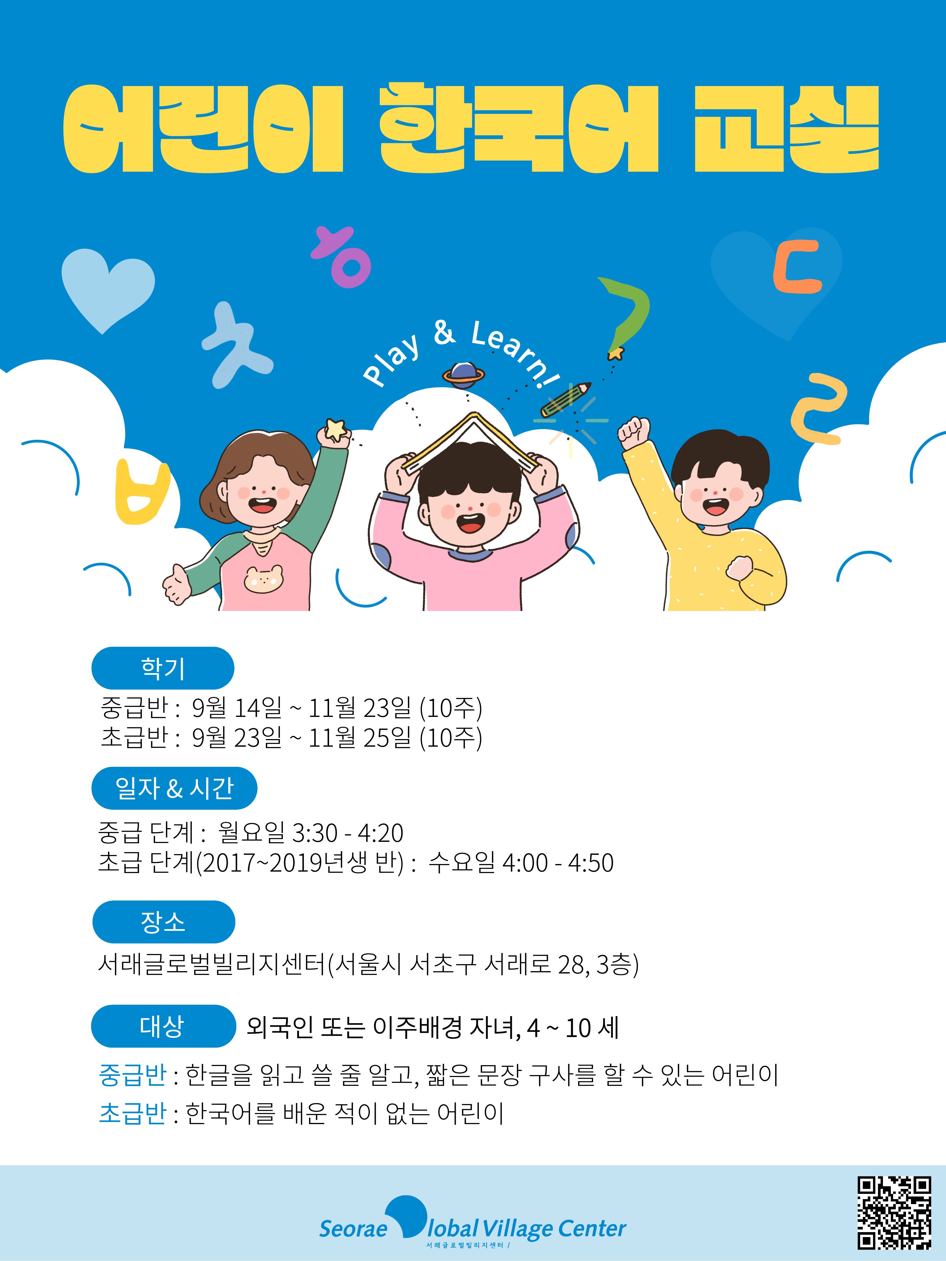 어린이 한국어 교실 C play Lear 학기 중급반 : 9월 14일 ~ 11월 23일 (10주) 초급반 : 9월 23일 ~ 11월 25일 (10주) 일자&시간 중급 단계 : 월요일 3:30 -4:20 초급 단계(2017~2019년생 반) : 수요일 4:00 -4:50 장소 서래글로벌빌리지센터(서울시 서초구 서래로 28, 3층) 대상 중급반 : 한글을 읽고 쓸 줄 말고, 짧은 문장 구사를 할 수 있는 어린이 초급반 : 한국어를 배운 적이 없는 어린이 외국인 또는 이주배경 자녀, 4~10 세