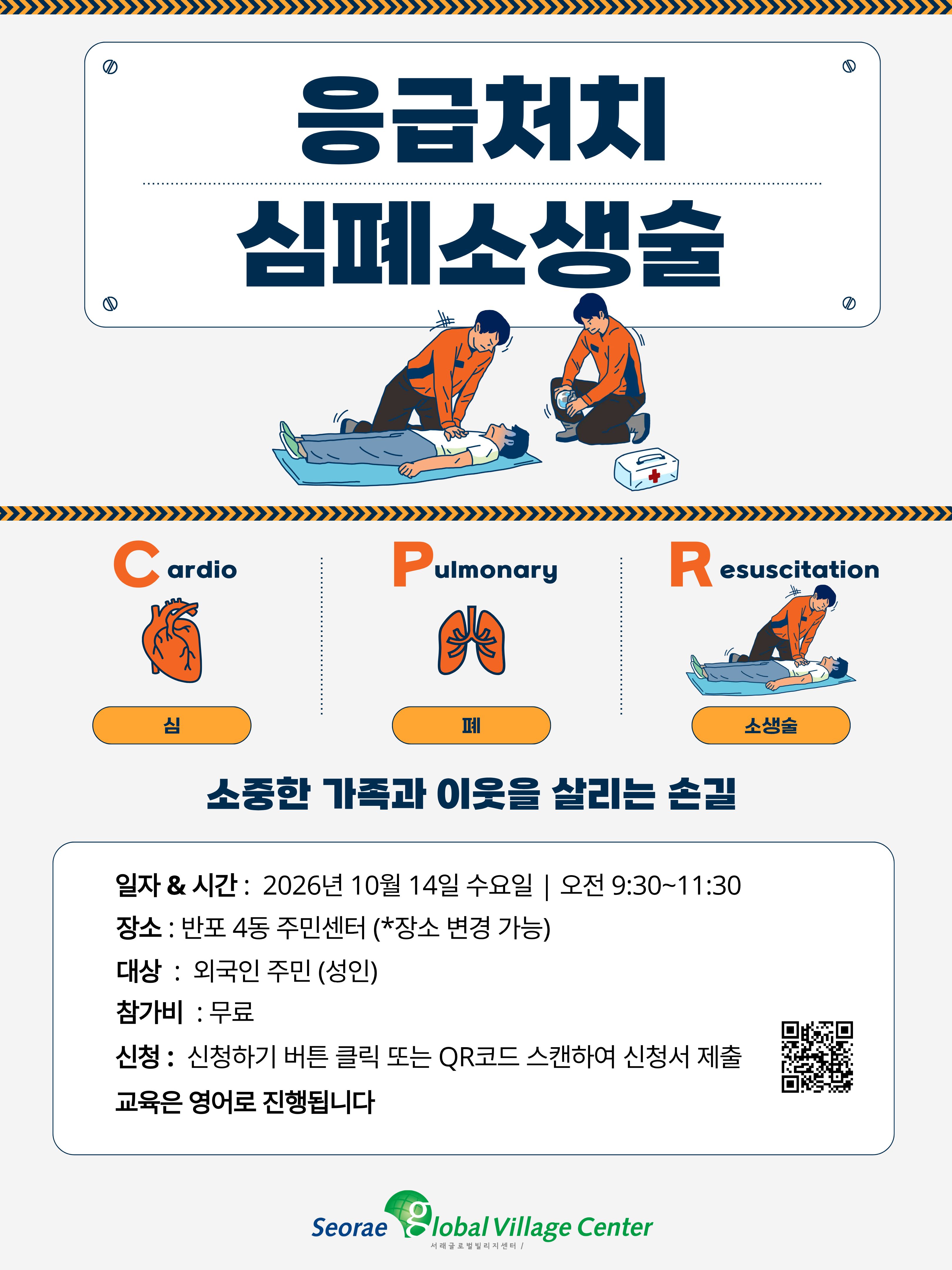 9  응급처치 심폐소생술  C ardio  Pulmonary  R  esuscitation  소생술  소중한 가족과 이웃을 살리는 손길  일자 & 시간 : 2026년 10월 14일 수요일 | 오전 9:30~11:30 장소 : 반포 4동 주민센터 (*장소 변경 가능) 대상 : 외국인 주민 (성인) 참가비 : 무료 신청 : 신청하기 버튼 클릭 또는 QR코드 스캔하여 신청서 제출 교육은 영어로 진행됩니다  심