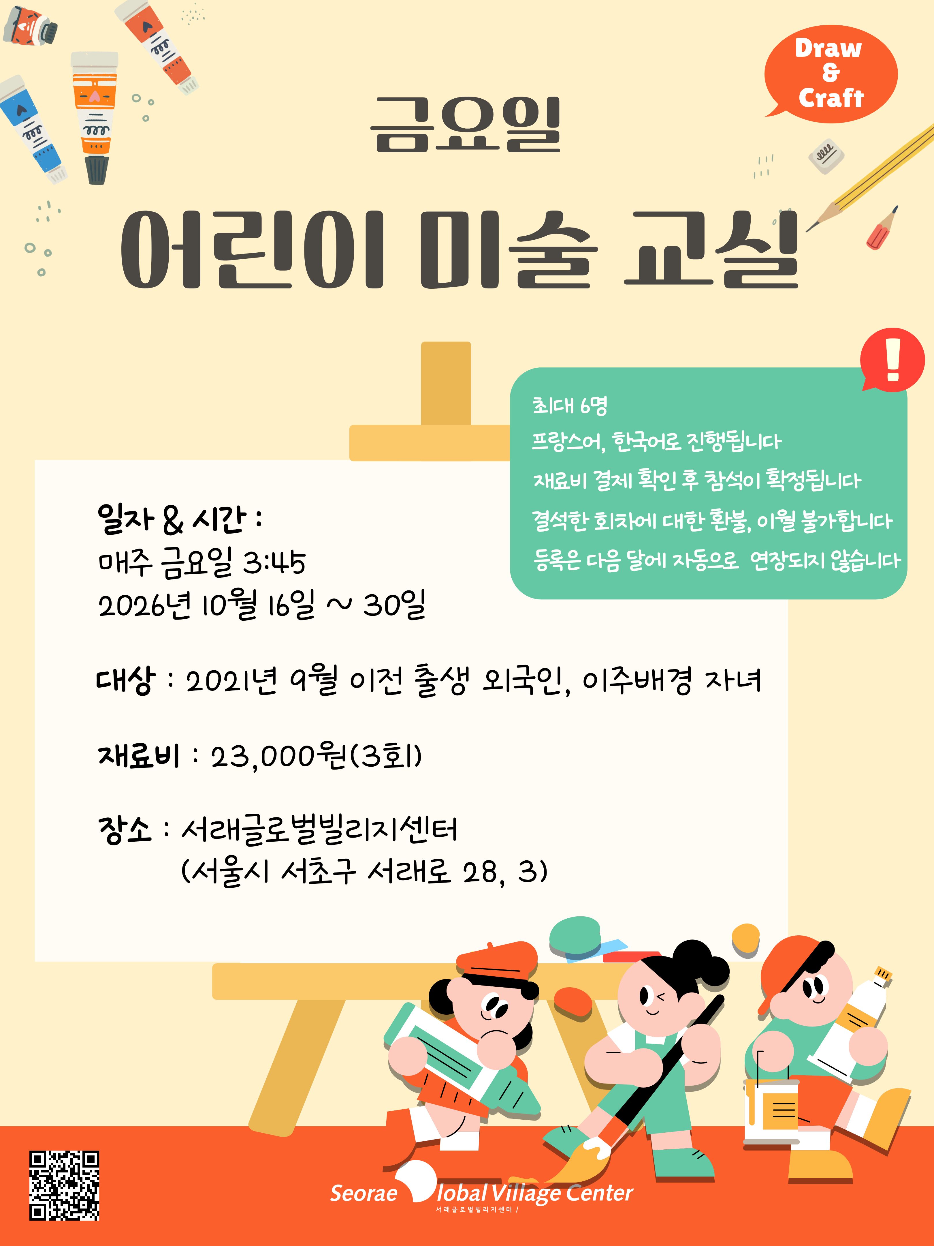 ! 일자 & 시간 : 매주 금요일 3:45 2026년 10월 16일 ~ 30일 대상 : 2021년 9월 이전 출생 외국인, 이주배경 자녀 재료비 : 23,000원(3회) 장소 : 서래글로벌빌리지센터 (서울시 서초구 서래로 28, 3) 금요일 어린이 미술 교실 최대 6명 프랑스어, 한국어로 진행됩니다 재료비 결제 확인 후 참석이 확정됩니다 결석한 회차에 대한 환불, 이월 불가합니다 등록은 다음 달에 자동으로 연장도지 않습니다 Craft