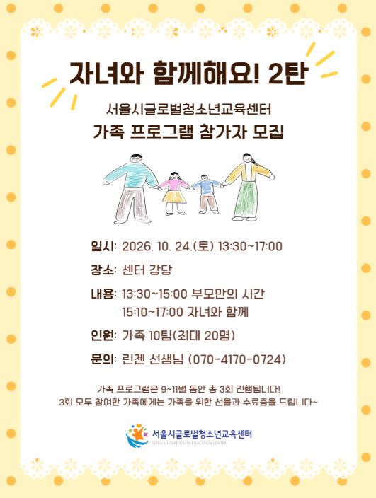 자녀와 함께해요! 2탄 서울시글로벌청소년교육센터 가족 프로그램 참가자 모깁  일시: 2026. 10. 24.(토) 13:30~17:00  강소: 센터 강당  내용: 13:30~15:00 부모만의 시간 15:10~17:00 자녀와 함께 인원: 가족 10팀(최대 20명) 문의: 린겐 선생님 (070-4170-0724)  가족 프로그램은 9~11월 돔안 총 3회 진행됩니다! 3회 모두 참여한 가족에게는 가족을 위한 선물과 수료증을 드립니다~