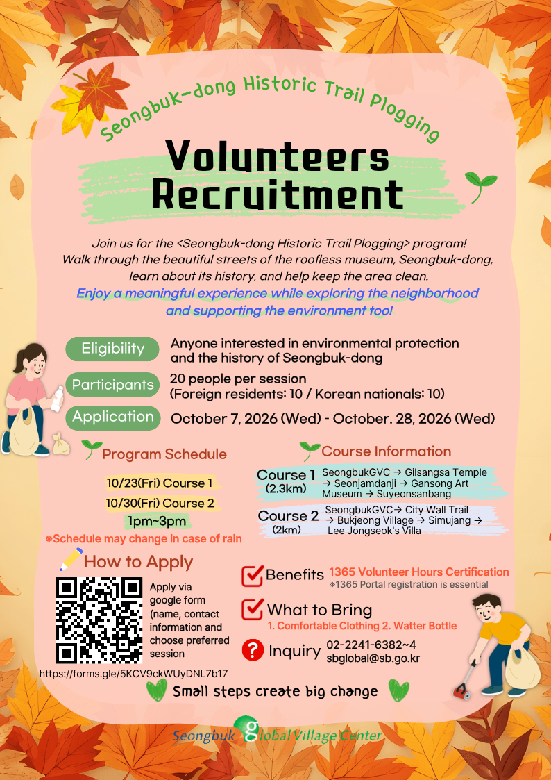 Recruiting volunteers for plogging on the Seongbuk-dong History Trail. Target Audience: Anyone interested in environmental protection and the history of Seongbuk-dong  Number of Participants: 20 people per session (10 foreigners, 10 Koreans)  Application Period: October 7 (Wed) – October 28 (Wed), 2026  Schedule: 10/23 (Fri) Course 1, 10/30 (Fri) Course 2, 1:00 PM – 3:00 PM  - Course 1: Seongbuk Global Village Center – Gilsangsa Temple – Seonjamdanji – Gansong Art Museum – Suyeonsanbang  - Course 2: Seongbuk Global Village Center – Hanyangdoseong (Seoul City Wall) – Bukjeong Village – Simujang – Lee Jong-suk Villa  Benefits: 2 hours of 1365 volunteer credit recognized  Preparation: Comfortable clothing, water bottle (tumbler)  Inquiries: Seongbuk Global Village Center 02-2241-6382~4  Application Method: Apply via Google Form (QR scan) or link  -> https://forms.gle/5KCV9ckWUyDNL7b17