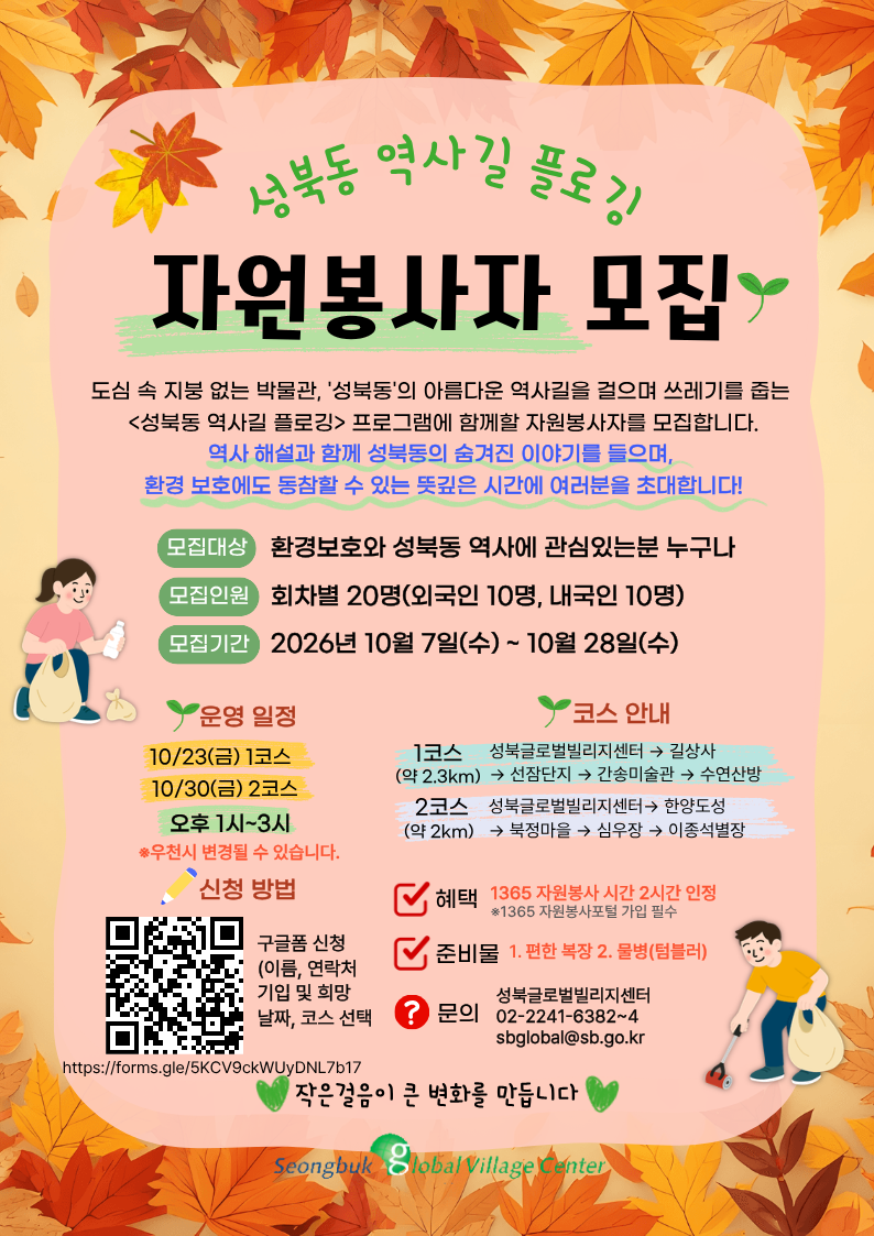 성북동 역사길 플로깅 자원봉사자 모집합니다. 모집대상: 환경보호와 성북동 역사에 관심있는분 누구나 모집인원: 회차별 20명(외국인10면, 내국인10명) 모집기간: 2026년 10월 7일(수)~10월 28일(수) 일      정: 10/23(금) 1코스, 10/30(금) 2코스 오후 1시~3시    -1코스> 성북글로벌빌리지센터->길상사>선잠단지>간송미술관>수연산방    -2코스> 성북글로벌빌리지센터>한양도성>북정마을>심우장>이종석별장 혜      택: 1365 자원봉사 시간 2시간 인정 준 비 물 : 편한복장, 물병(텀블러) 문      의: 성북글로벌빌리지센터 02-2241-6382~4 신청방법: 구글폼(QRㅗ드스캔) 또는 링크 신청  ->  https://forms.gle/5KCV9ckWUyDNL7b17