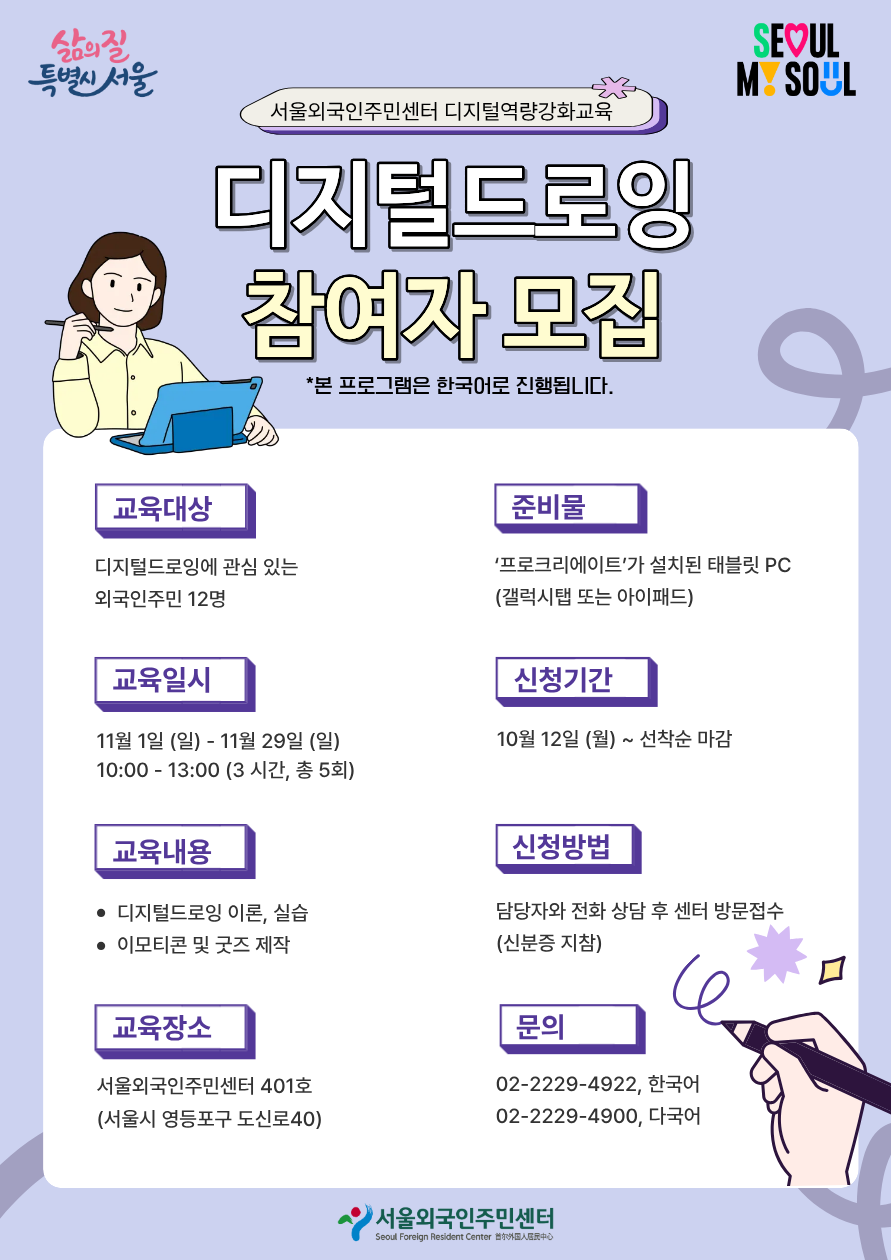 [서울외국인주민센터 디지털역량강화교육] 디지털드로잉 참여자 모집 *본 교육은 한국어로 진행됩니다.  ✅교육대상 : 디지털드로잉에 관심 있는 외국인주민 12명 ✅교육일시 : 11월 1일 (일) - 11월 29일 (일) / 10:00 - 13:00 (3 시간, 총 5회) ✅교육내용 : 디지털드로잉 이론, 실습 / 이모티콘 및 굿즈 제작 ✅교육장소 : 서울외국인주민센터 401호 (서울시 영등포구 도신로40) ✅준비물 : ‘프로크리에이트’가 설치된 태블릿 PC (갤럭시탭 또는 아이패드) ✅신청기간 : 10월 12일 (월) ~ 선착순 마감 ✅신청방법 : 담당자와 전화 상담 후 센터 방문접수 (신분증 지참) ☎️문의 : 02-2229-4922, 한국어 / 02-2229-4900, 다국어