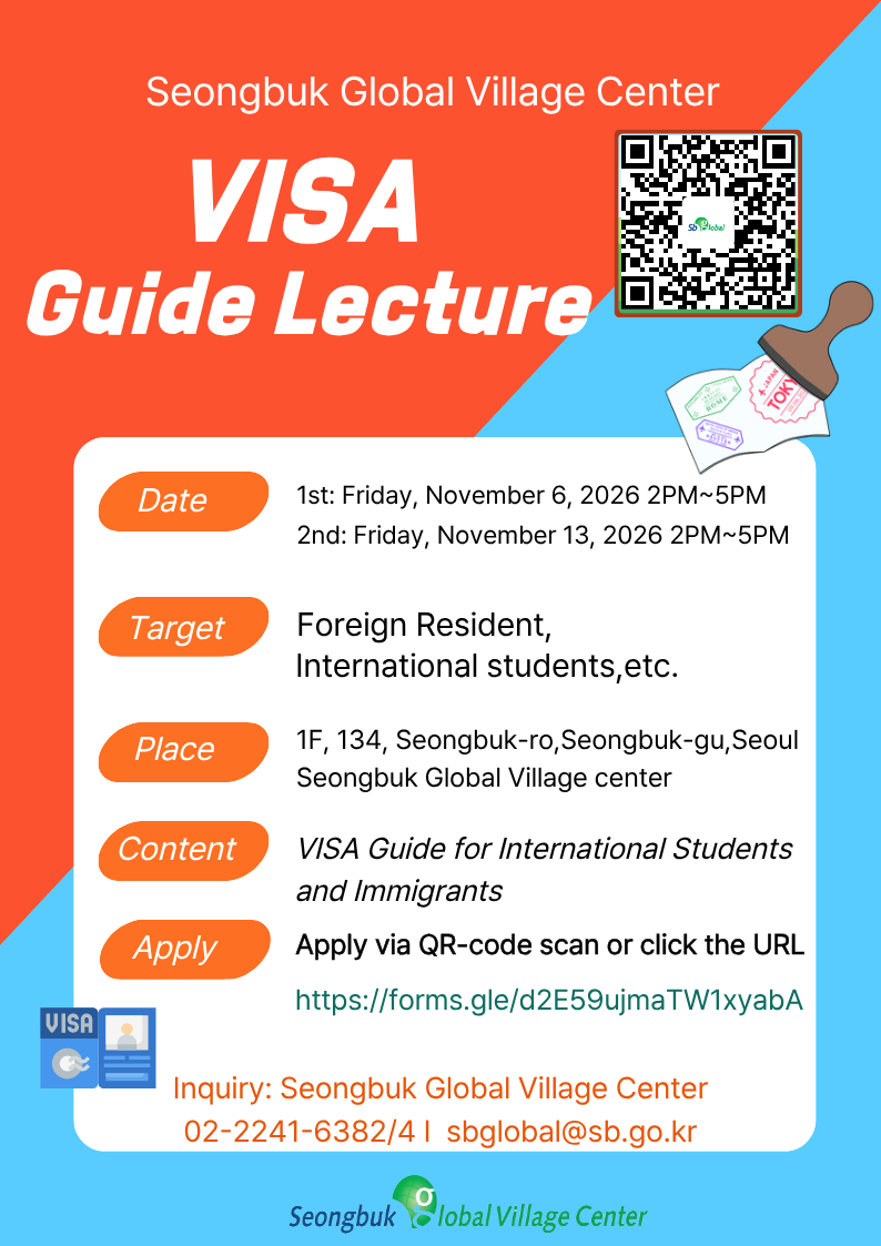 Special Lecture: Visa Guide Date & Time: - Session 1: Friday, November 6, 2026, 2:00 PM – 5:00 PM - Session 2: Friday, November 13, 2026, 2:00 PM – 5:00 PM  Target Audience: International students, foreign residents, marriage migrants, and any other foreign nationals Location: Seongbuk Global Village Center (1st Floor, 134, Seongbuk-gu, Seoul) Topic: Visa Guide for Living in Korea How to Register: Scan the QR code or click the link to fill out the application form: https://forms.gle/d2E59ujmaTW1xyabA Notes: - The lecture is offered in two sessions (November 6 and November 13); please sign up for your preferred date. - Both sessions cover the same content. - The lecture will be conducted in Korean, with English support available.