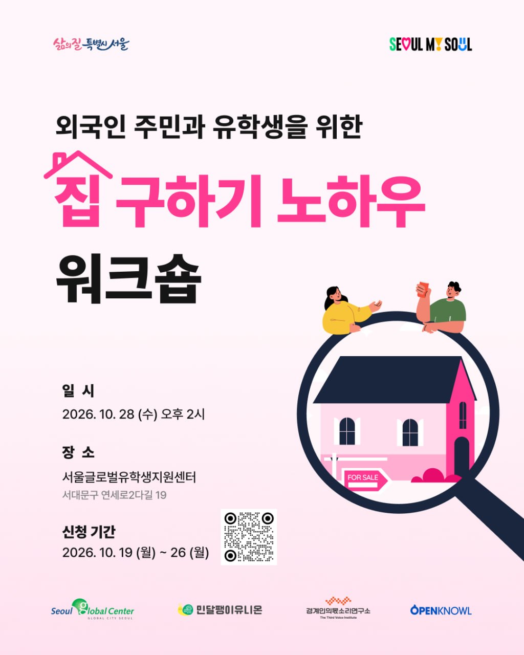 📢 「외국인주민과 유학생을 위한 서울의 집 구하기 노하우」워크숍&nbsp;참여자 모집  서울글로벌유학생지원센터에서는 서울에 거주하는 외국인 유학생과 외국인주민을 위해&nbsp;<집 구하기 노하우>&nbsp;워크숍을 준비했습니다.&nbsp;🏠 이번 교육에서는 외국인주민을 위한 서울의 집 구하는 방법, 주택 임대차 계약 시 주의할 점, 내가 살 집을 선택하는 방법 등 실제로 외국인주민과 유학생 여러분이 어렵다고 느끼는 주택 임대차에 대해 쉽게 안내 드릴 예정입니다.&nbsp;💡  또한 이번 프로그램에 참여하시는 분들을 대상으로&nbsp;'이주민 세입자를 위한 집구하기 가이드북' 다국어 책자를 무료로 배포하오니 많은 관심과 참여를 부탁드립니다!&nbsp;  🏠이번 프로그램은 민달팽이유니온과 경계인의몫소리연구소와 연합으로 진행됩니다.&nbsp; ❗️한국어로 진행되며,&nbsp;영어 AI 통역 서비스가 제공됩니다.  ✨신청 기간 : 10. 19.(월) ~ 10. 26.(월)&nbsp;&nbsp; ✨일시 및 장소 : 10. 28.(수)&nbsp;오후 2시~4시 / 서울글로벌유학생지원센터 취업커뮤니티동 4층 강의실(서대문구 연세로2다길 19) ✅ 신청 대상 : 주택임대차&nbsp;제도와 집 구하는 방법에 대해 궁금한 외국인주민&외국인 유학생이라면 누구나! ✅ 프로그램 내용 : 서울의 집 구하는 방법, 계약서 작성법, 주택 임대차 계약 연장과 해지 방법 등 교육 및 '이주민 세입자를 위한 집구하기 가이드북' 다국어 책자 무료 배포 ✅ 신청 방법 : 링크 클릭👉 https://m.site.naver.com/2iGGC ✅ 최종 참여자 발표 : 10. 26.(월) 예정, 개별 문자 안내 📞 문의. 서울글로벌센터 정착지원팀 02-2075-4193 📧&nbsp;globalcenterseoul@gmail.com