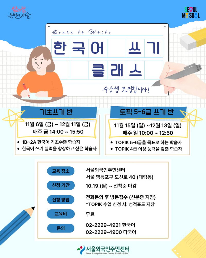 한국어 쓰기 클래스 수강생 모집합니다. 기초쓰기 반 11월 6일 (금) ~ 12월 11일 (금) 매주 금 14:00 ~ 15:50 • 1B~2A 한국어 기초수준 학습자 • 한국어 쓰기 실력을 향상하고 싶은 학습자 토픽 5-6급 쓰기 반 11월 15일 (일) ~12월 13일 (일) 매주 일 10:00 ~12:50 • TOPIK 5-6급을 목표로 하는 학습자 • TOPIK 4급 이상 능력을 갖춘 학습자 교육 장소 서울외국인주민센터 서울 영등포구 도신로 40 (대림동) 신청 기간 10.19.(월) ~ 선착순 마감 신청 방법 전화문의 후 방문접수 (신분증 지참) *TOPIK 수업 신청 시: 성적표도 지참 교육비 무료 문의 02-2229-4921 한국어 02-2229-4900 다국어