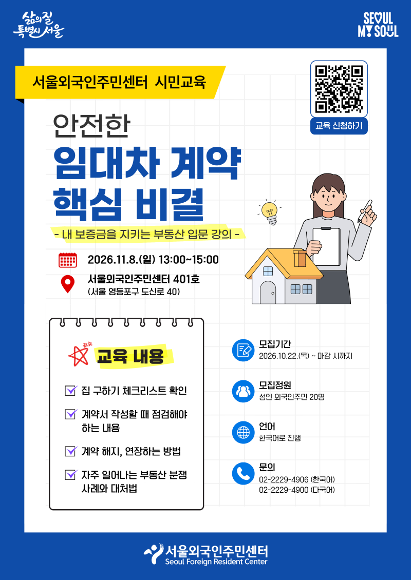 서울외국인주민센터 시민교육 안전한  임대차 계약  핵심 비결 -내 보증금을 지키는 부동산 입문 강의- ·교육일시: 2026. 11. 8.(일) 13:00~15:00 ·교육장소: 서울외국인주민센터 401호 (서울 영등포구 도신로 40) ·모집기간: 2026.10.22.(목) ~ 마감 시 까지 ·모집정원: 성인 외국인주민 20명 ·언어: 한국어로 진행 ★ 교육 내용 - 집 구하기 체크리스트 확인 - 계약서 작성할 때 점검해야하는 내용 - 계약 해지, 연장하는 방법 - 자주 일어나는 부동산 분쟁 사례와 대처법 ·문의: 02-2229-4906 (한국어),  02-2229-4900 (다국어) [교육신청하기] https://forms.gle/Yuqo1hsG5X7NDxVZ7
