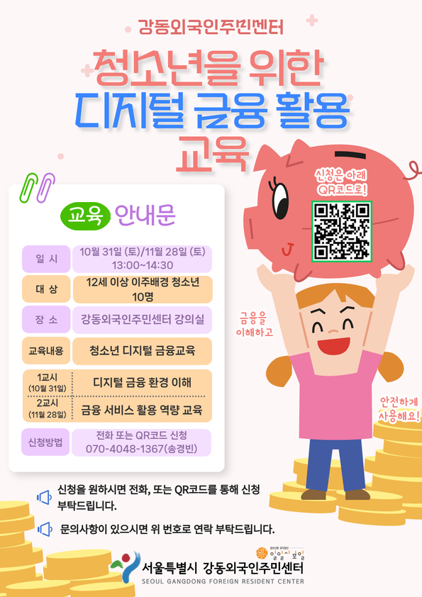 강동외국인주민센터 청소년을 위한 디지털 금융 활용 교육 / 교육 안내문 / 일시: 10월 31일(토), 11월 28일(토) 13:00~14:30 / 대상: 12세 이상 이주배경 청소년 10명 / 장소: 강동외국인주민센터 강의실 / 교육내용: 청소년 디지털 금융교육 / 1교시(10월 31일): 디지털 금융 환경 이해 / 2교시(11월 28일): 금융 서비스 활용 역량 교육 / 신청방법: 전화 또는 QR코드 신청(https://docs.google.com/forms/d/e/1FAIpQLSfhV1CaHsQkA4uXWegXKvneuPgK_ga6mA6uyrd51pDltF-YBg/viewform?usp=header), 070-4048-1367(송경빈) / 신청을 원하시면 전화 또는 QR코드를 통해 신청 부탁드립니다. / 문의사항이 있으시면 위 번호로 연락 부탁드립니다. / 서울특별시 강동외국인주민센터